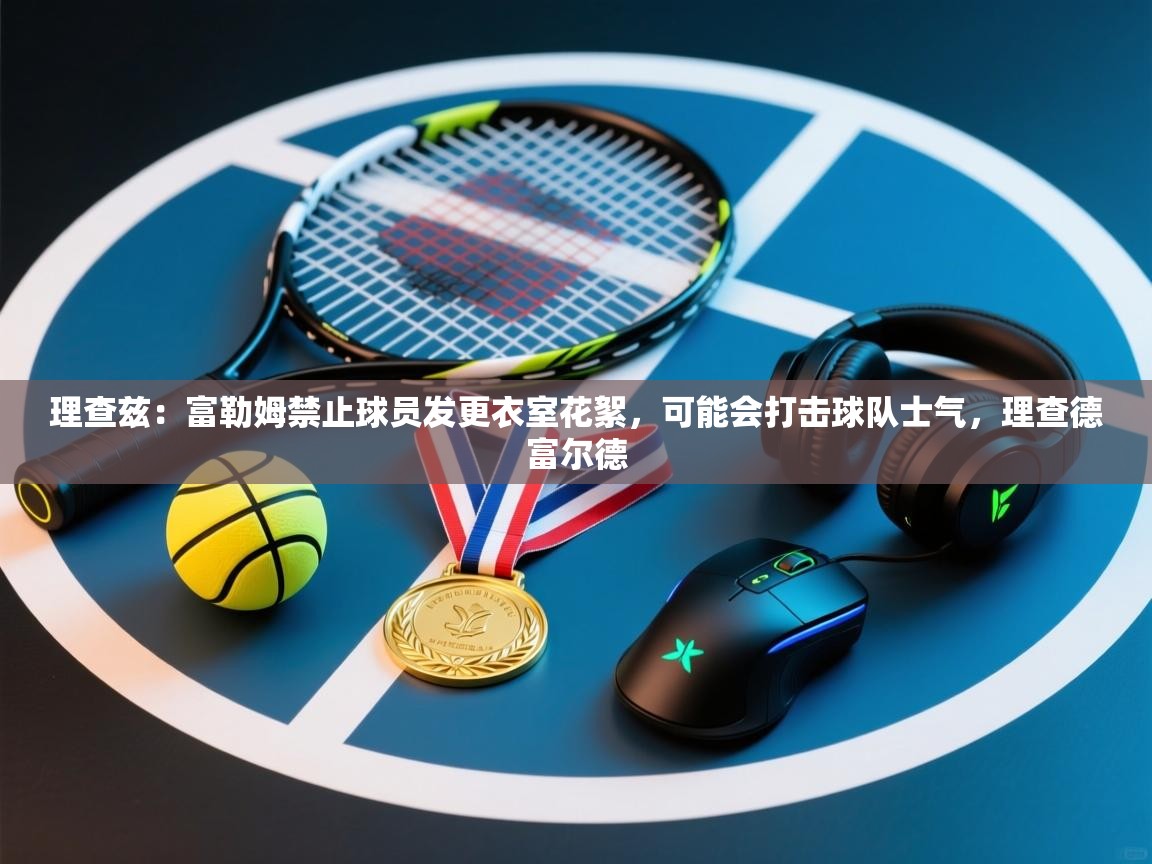 爱游戏娱乐平台-理查兹:富勒姆禁止球员发更衣室花絮,可能会打击球队士气,理查德富尔德 第2张