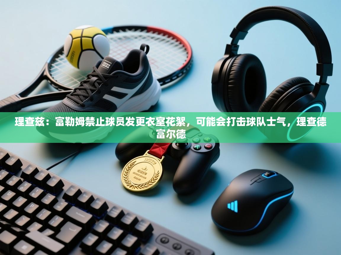 爱游戏娱乐平台-理查兹:富勒姆禁止球员发更衣室花絮,可能会打击球队士气,理查德富尔德 第4张