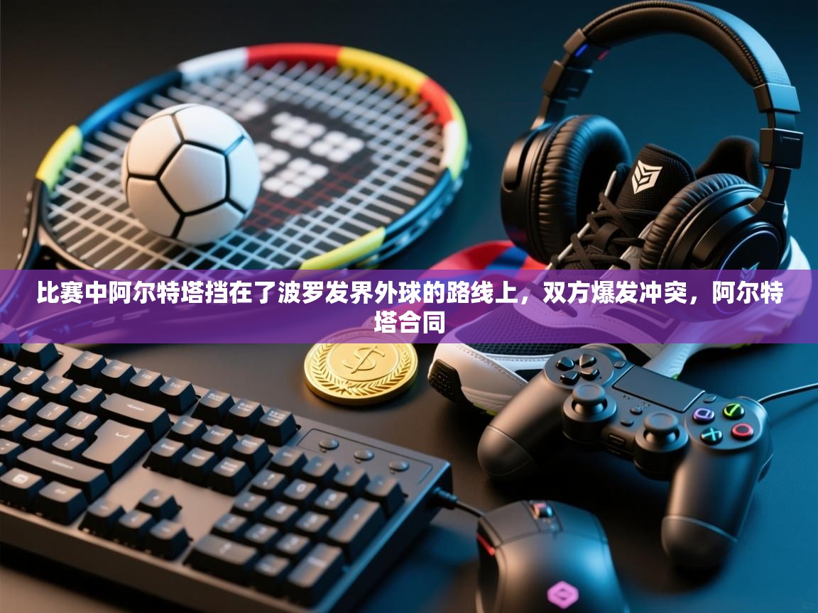 爱游戏 ayx 中国官方网站_ayx sports-比赛中阿尔特塔挡在了波罗发界外球的路线上，双方爆发冲突，阿尔特塔合同  第4张
