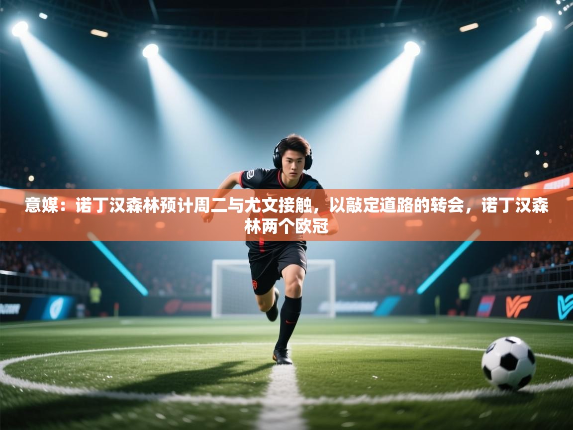 欢娱游戏平台-意媒：诺丁汉森林预计周二与尤文接触，以敲定道路的转会，诺丁汉森林两个欧冠  第1张